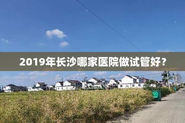 2019年长沙哪家医院做试管好？