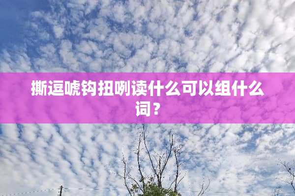 撕逗唬钩扭咧读什么可以组什么词？