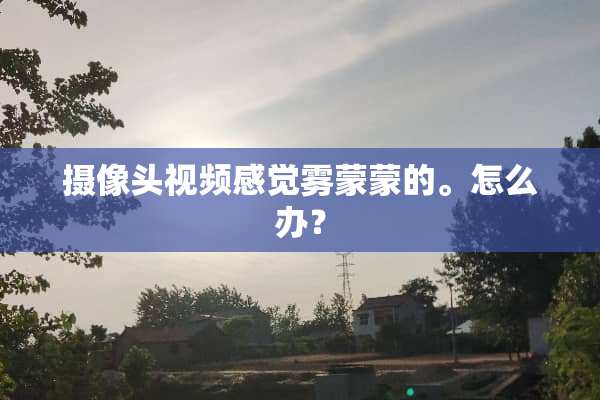 **头视频感觉雾蒙蒙的。怎么办？