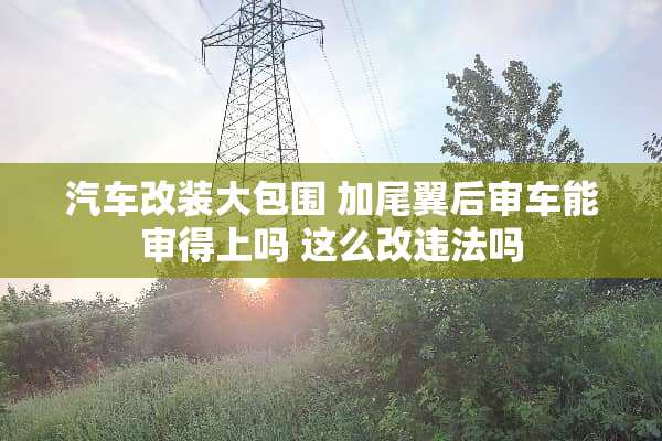 汽车改装大包围 加尾翼后审车能审得上吗 这么改违法吗