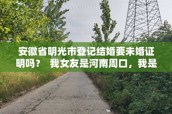 安徽省明光市登记结婚要未婚证明吗？  我女友是河南周口，我是明光的