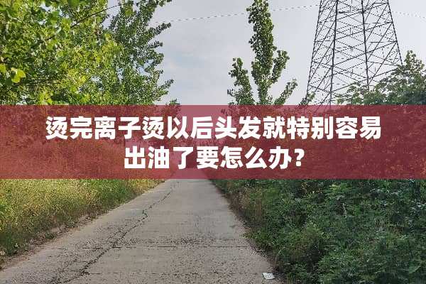 烫完离子烫以后头发就特别容易出油了要怎么办？