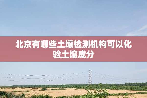 北京有哪些土壤检测机构可以化验土壤成分