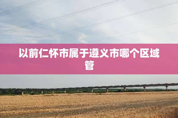 以前仁怀市属于遵义市哪个区域管
