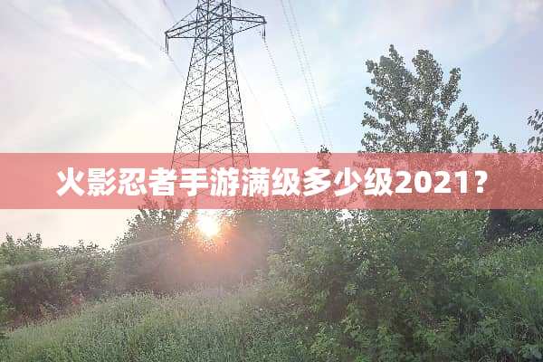 火影忍者手游满级多少级2021？