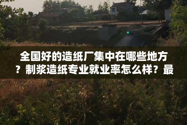 全国好的造纸厂集中在哪些地方？制浆造纸专业就业率怎么样？最好能有数据