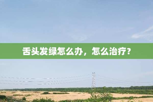 舌头发绿怎么办，怎么治疗？