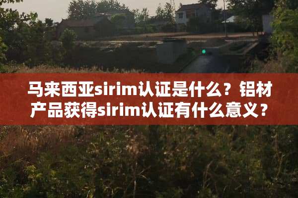 马来西亚sirim认证是什么？铝材产品获得sirim认证有什么意义？