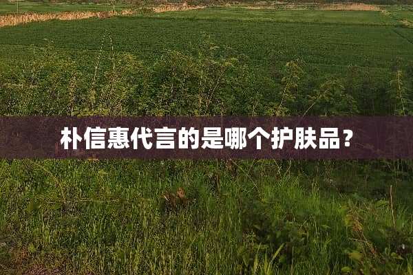 朴信惠代言的是哪个护肤品？