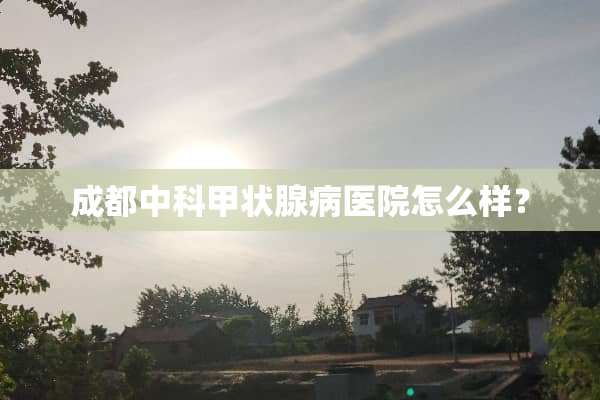 成都中科甲状腺病医院怎么样？