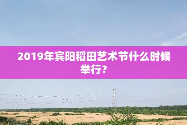 2019年宾阳稻田艺术节什么时候举行？