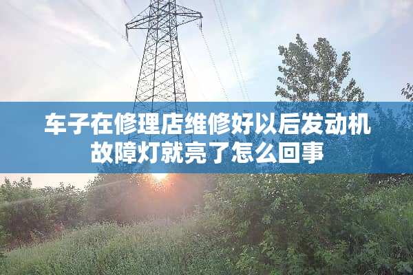 车子在修理店维修好以后发动机故障灯就亮了怎么回事