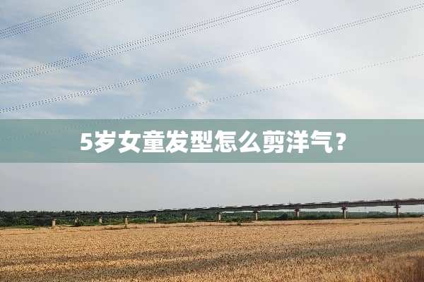 5岁女童发型怎么剪洋气？
