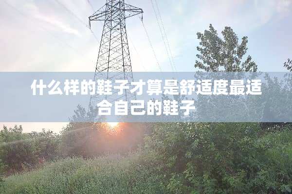 什么样的鞋子才算是舒适度最适合自己的鞋子