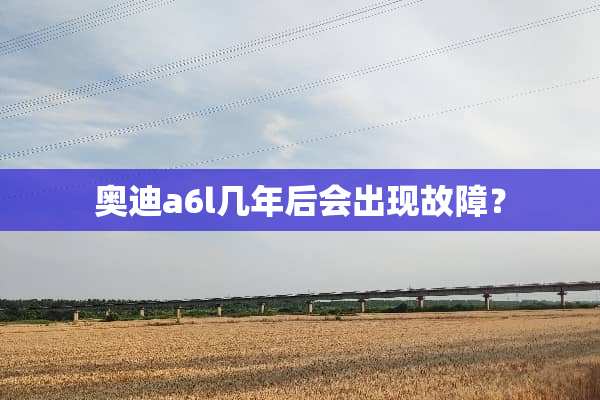奥迪a6l几年后会出现故障？