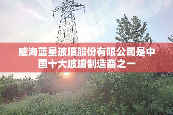 威海蓝星玻璃股份有限公司是中国十大玻璃制造商之一