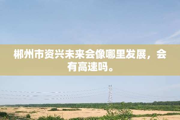 郴州市资兴未来会像哪里发展，会有高速吗。