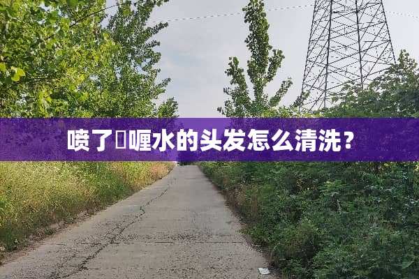 喷了啫喱水的头发怎么清洗？
