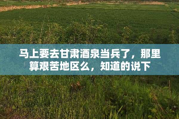 马上要去甘肃酒泉当兵了，那里算艰苦地区么，知道的说下