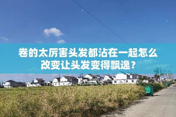 卷的太厉害头发都沾在一起怎么改变让头发变得飘逸？