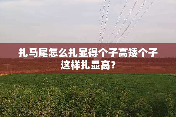 扎马尾怎么扎显得个子高矮个子这样扎显高？