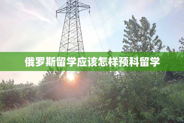 俄罗斯留学应该怎样预科留学