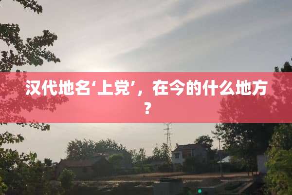 汉代地名‘上党’，在今的什么地方？