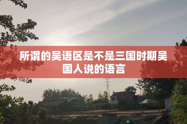 所谓的吴语区是不是三国时期吴国人说的语言