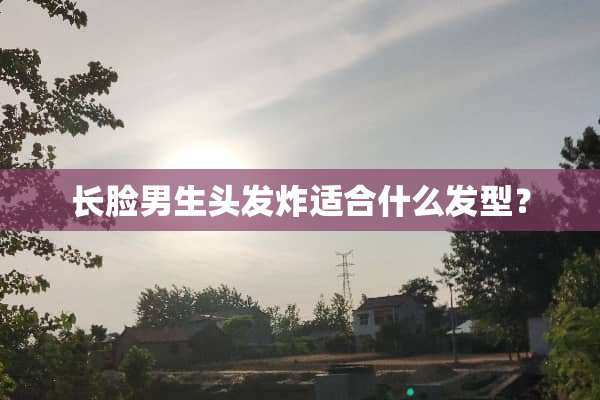 长脸男生头发炸适合什么发型？