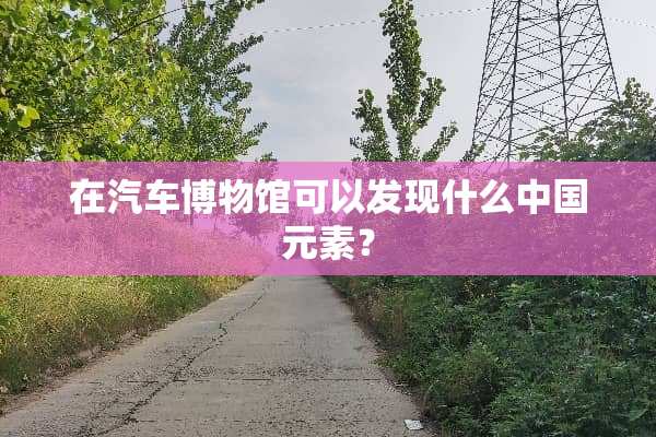 在汽车博物馆可以发现什么中国元素？