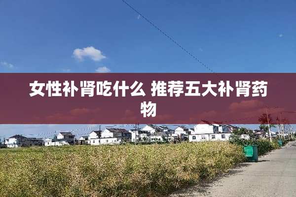 女性补肾吃什么 推荐五大补肾药物