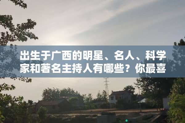 出生于广西的明星、名人、科学家和著名主持人有哪些？你最喜欢谁？