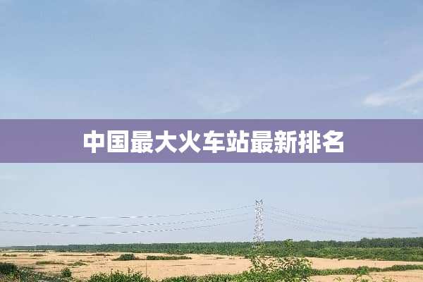 中国最大火车站最新排名