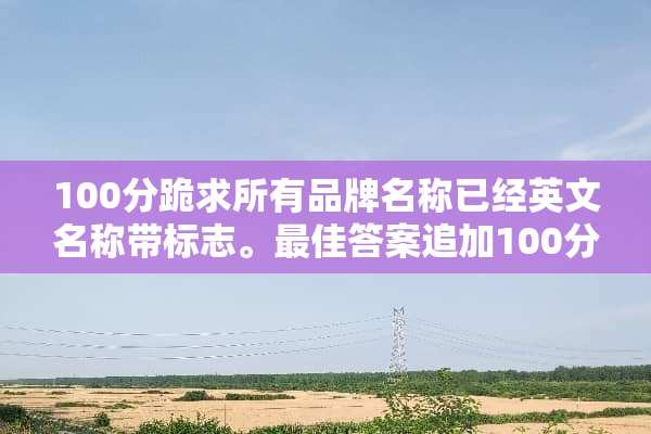100分跪求所有品牌名称已经英文名称带标志。最佳答案追加100分