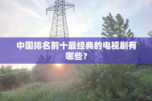中国排名前十最经典的电视剧有哪些？