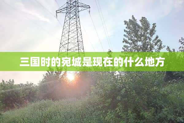 三国时的宛城是现在的什么地方
