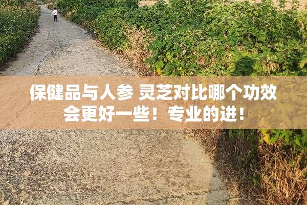 保健品与人参 灵芝对比哪个功效会更好一些！专业的进！