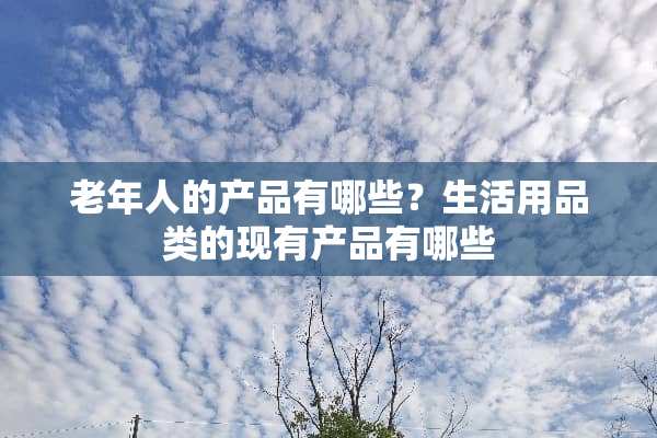 老年人的产品有哪些？生活用品类的现有产品有哪些