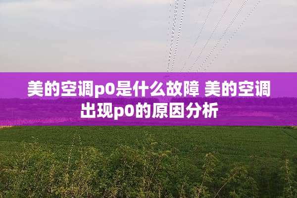 美的空调p0是什么故障 美的空调出现p0的原因分析