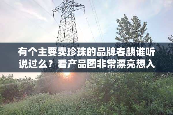 有个主要卖珍珠的品牌春麟谁听说过么？看产品图非常漂亮想入手，不知道靠不靠谱。。。