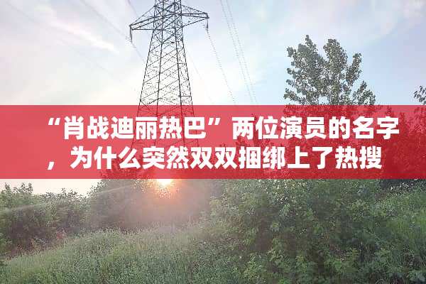 “肖战迪丽热巴”两位演员的名字，为什么突然双双**上了热搜？