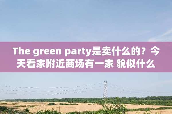 The green party是卖什么的？今天看家附近商场有一家 貌似什么都卖