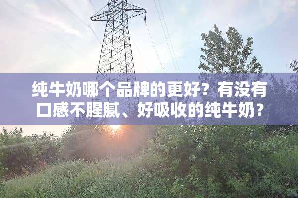 纯牛奶哪个品牌的更好？有没有口感不腥腻、好吸收的纯牛奶？