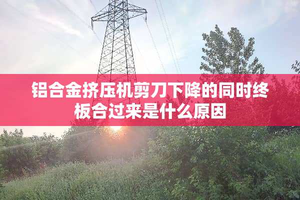 铝合金挤压机剪刀下降的同时终板合过来是什么原因
