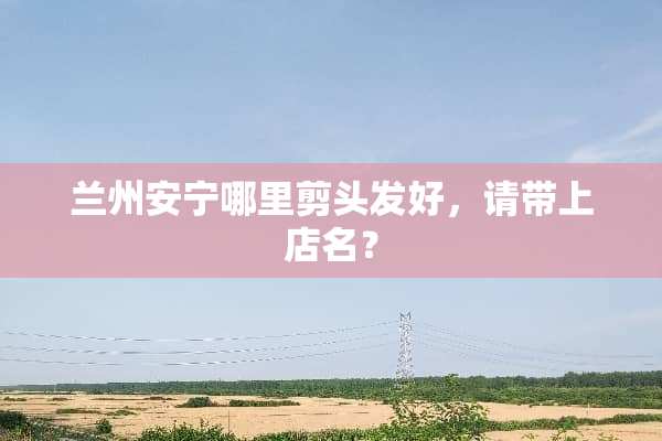 兰州安宁哪里剪头发好，请带上店名？