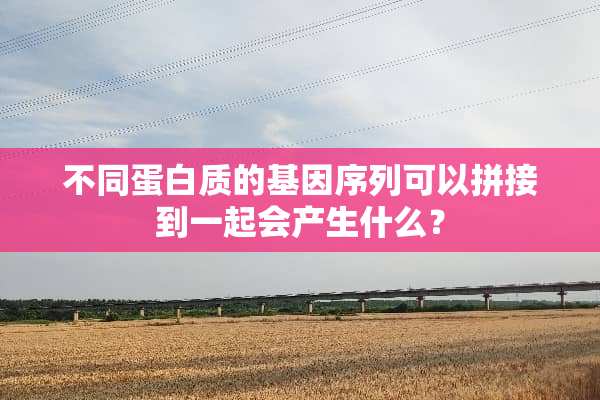 不同蛋白质的基因序列可以拼接到一起会产生什么？