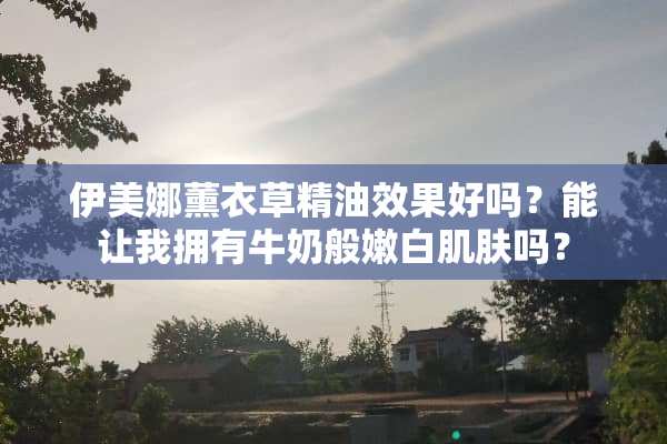 伊美娜薰衣草精油效果好吗？能让我拥有牛奶般嫩白肌肤吗？