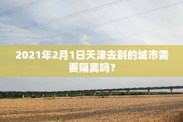 2021年2月1日天津去别的城市需要隔离吗？