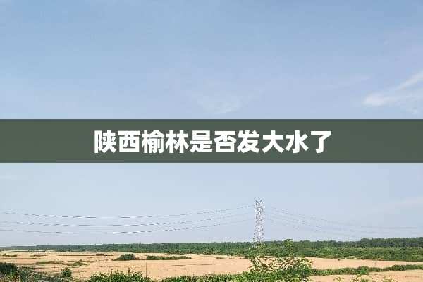 陕西榆林是否发大水了
