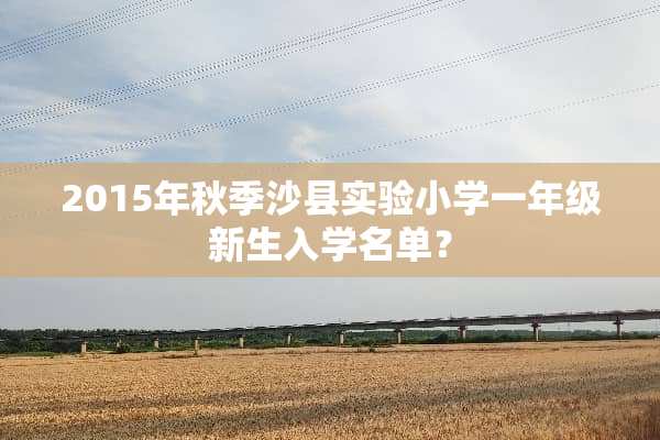 2015年秋季沙县实验小学一年级新生入学名单？